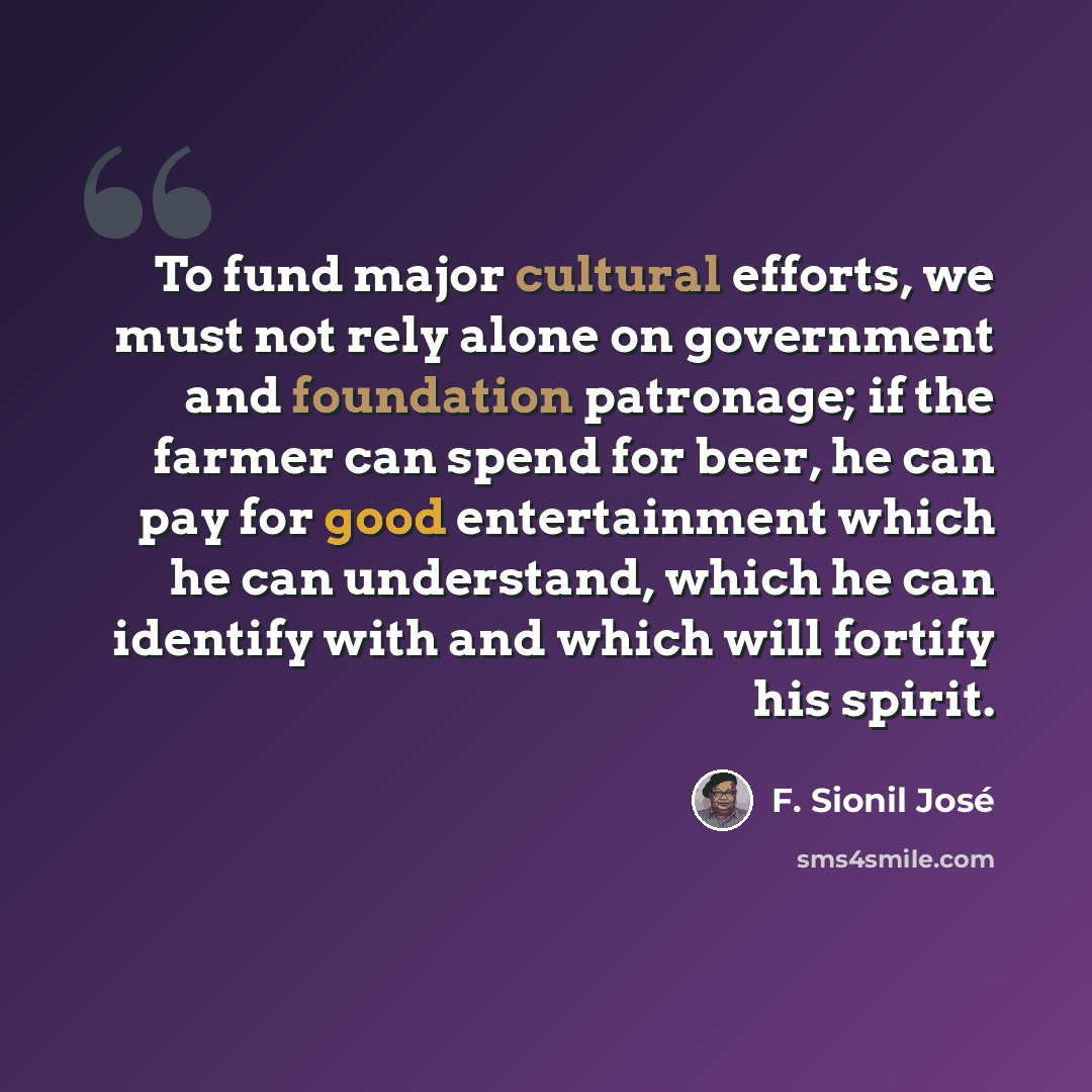 “To fund major cultural efforts, we must not rely alone on government and foundation patronage; if the farmer can spend for beer, he can pay for good entertainment which he can understand, which he can identify with and which will fortify his spirit.” quote by F. Sionil Jose