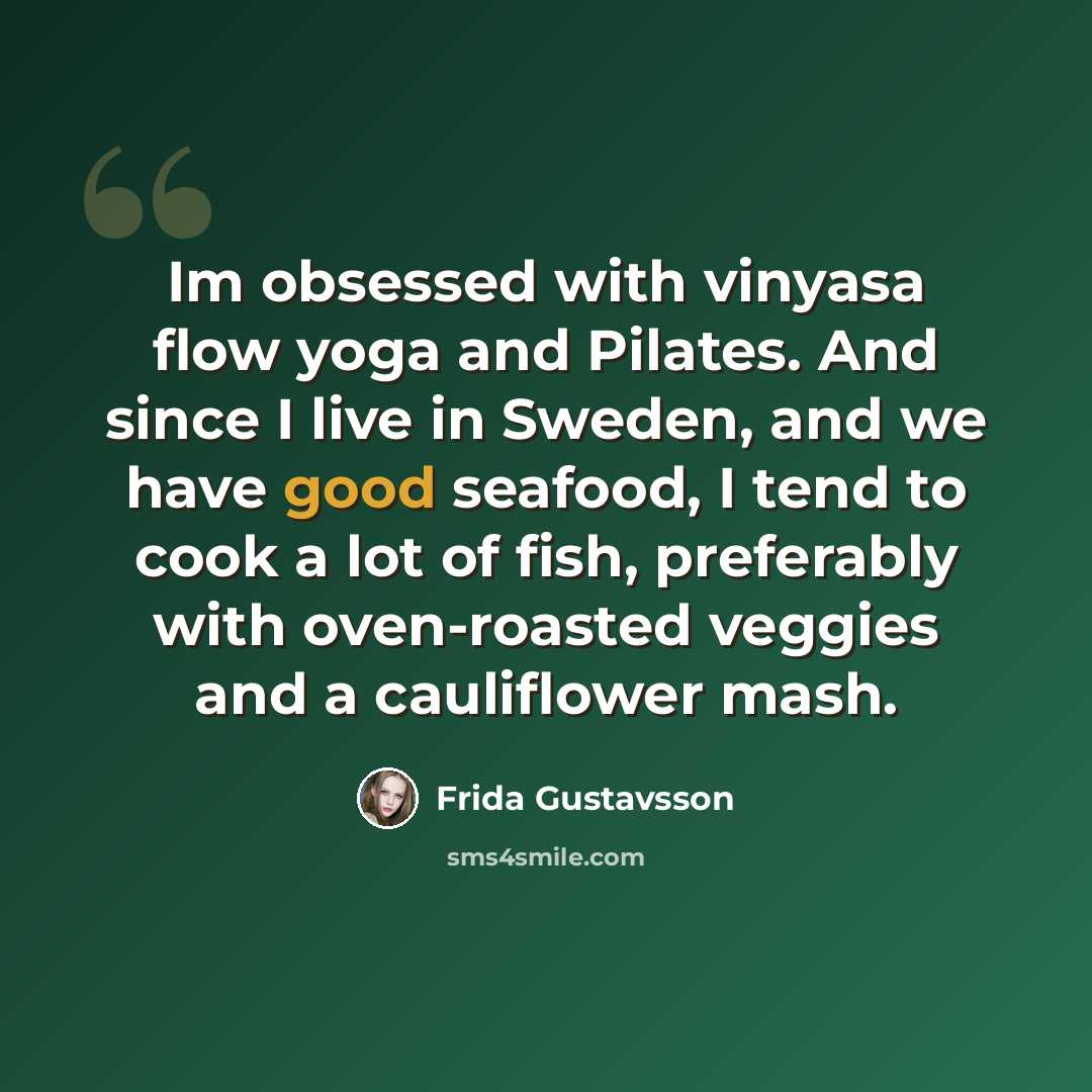 “Im obsessed with vinyasa flow yoga and Pilates. And since I live in Sweden, and we have good seafood, I tend to cook a lot of fish, preferably with oven-roasted veggies and a cauliflower mash.” quote by Frida Gustavsson