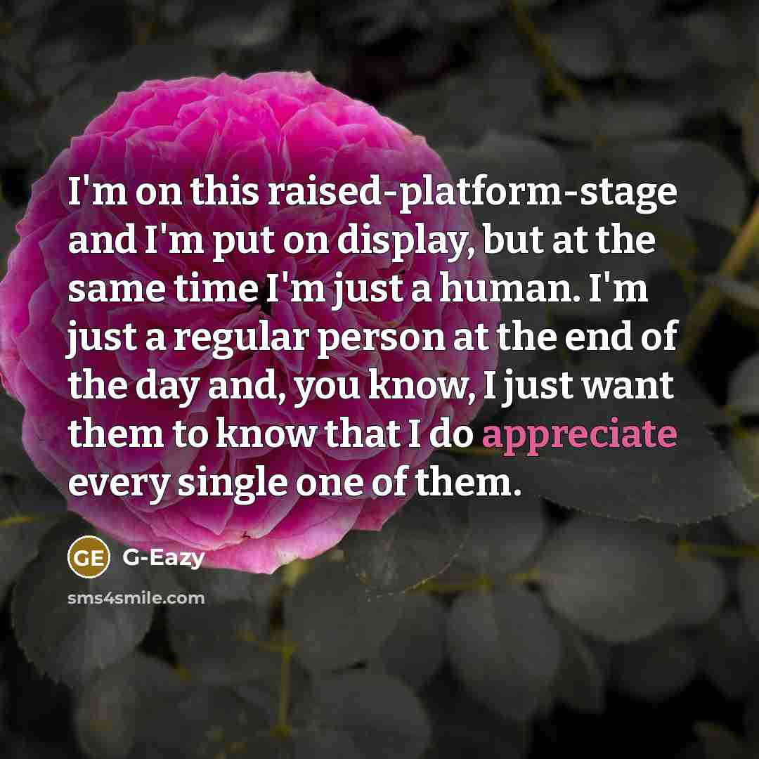 “I'm on this raised-platform-stage and I'm put on display, but at the same time I'm just a human. I'm just a regular person at the end of the day and, you know, I just want them to know that I do appreciate every single one of them.” quote by G-Eazy