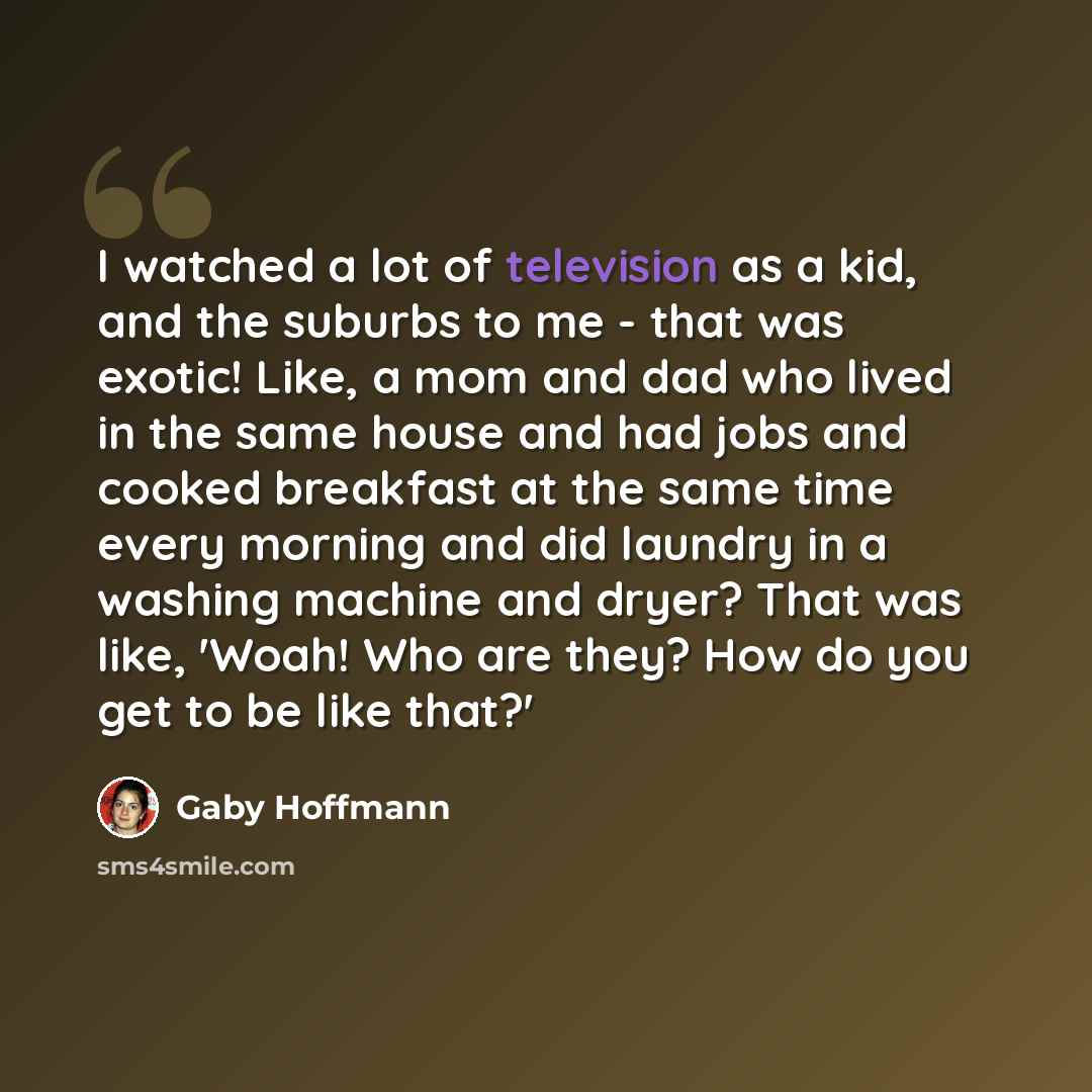 “I watched a lot of television as a kid, and the suburbs to me - that was exotic! Like, a mom and dad who lived in the same house and had jobs and cooked breakfast at the same time every morning and did laundry in a washing machine and dryer? That was like, 'Woah! Who are they? How do you get to be…” quote by Gaby Hoffmann