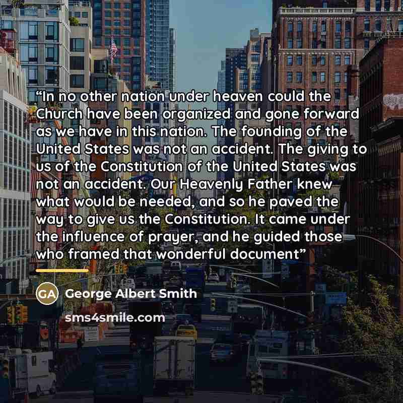 “In no other nation under heaven could the Church have been organized and gone forward as we have in this nation. The founding of the United States was not an accident. The giving to us of the Constitution of the United States was not an accident. Our Heavenly Father knew what would be needed, and…” quote by George Albert Smith
