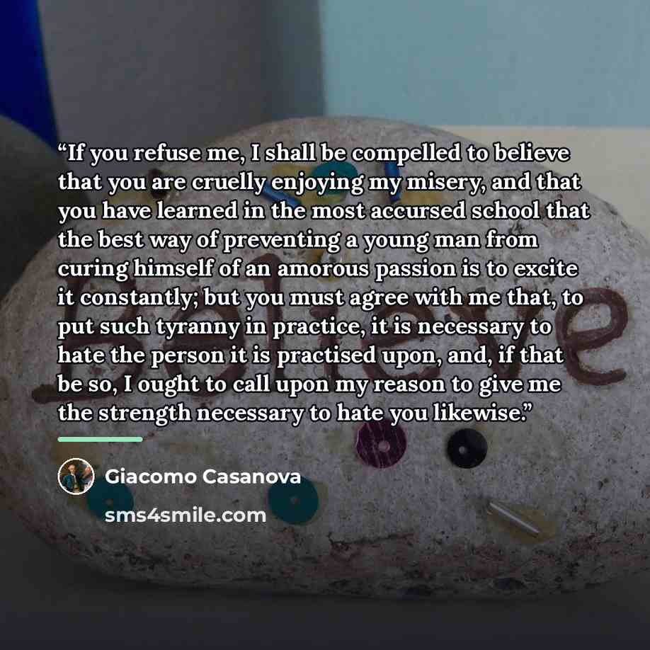 “If you refuse me, I shall be compelled to believe that you are cruelly enjoying my misery, and that you have learned in the most accursed school that the best way of preventing a young man from curing himself of an amorous passion is to excite it constantly; but you must agree with me that, to put…” quote by Giacomo Casanova
