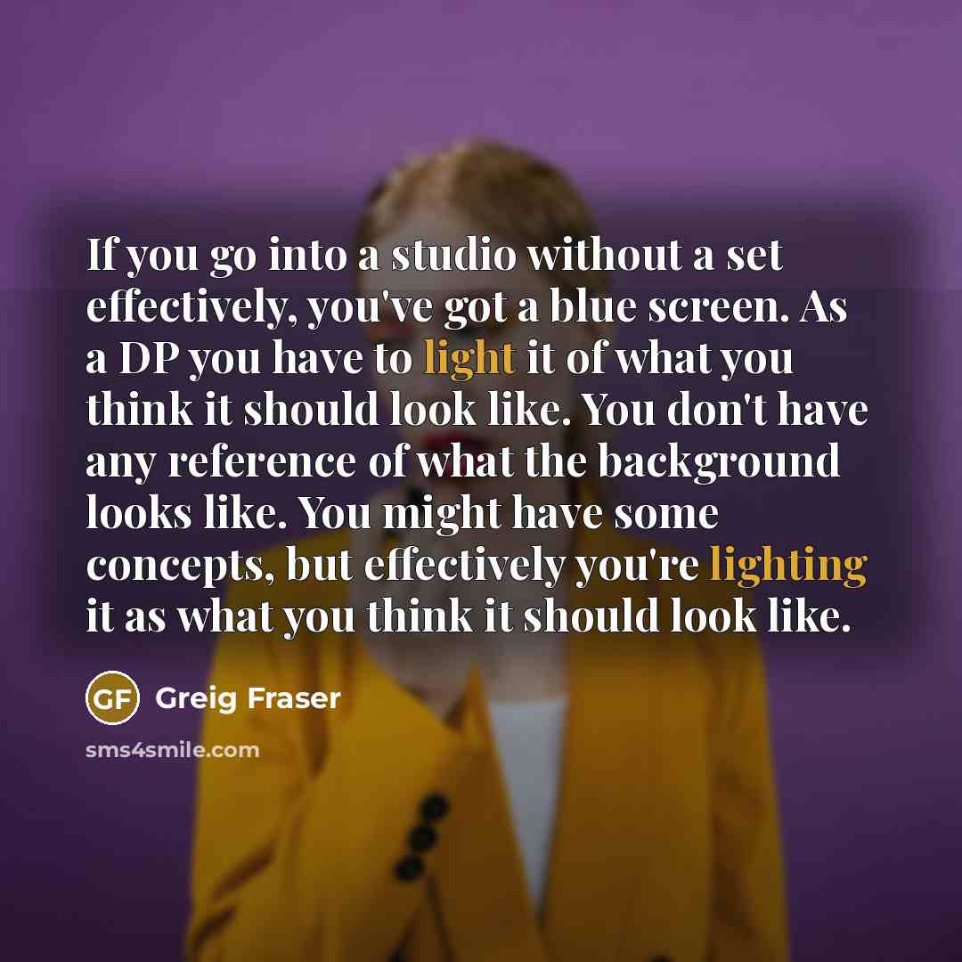 “If you go into a studio without a set effectively, you've got a blue screen. As a DP you have to light it of what you think it should look like. You don't have any reference of what the background looks like. You might have some concepts, but effectively you're lighting it as what you think it…” quote by Greig Fraser