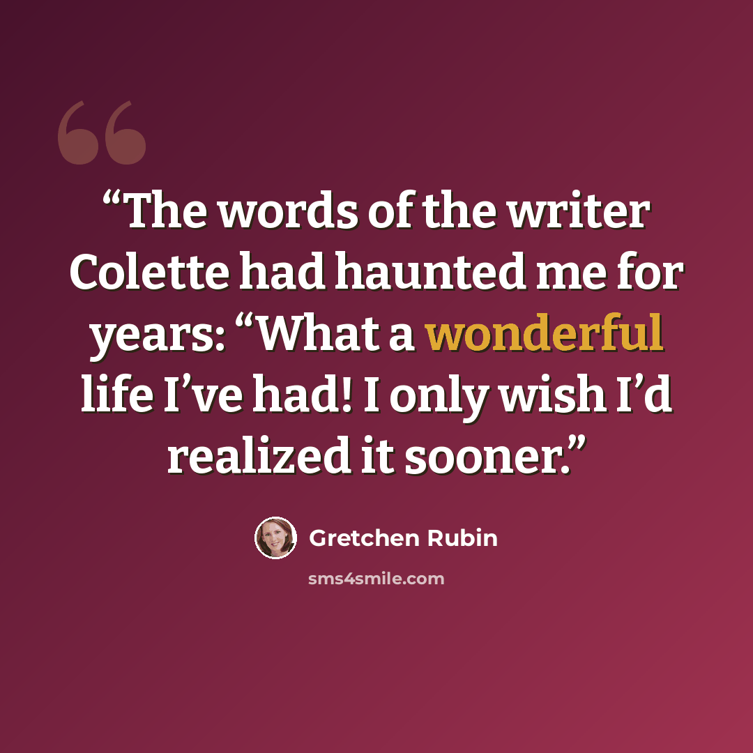 “The words of the writer Colette had haunted me for years: “What a wonderful life I’ve had! I only wish I’d realized it sooner.” quote by Gretchen Rubin