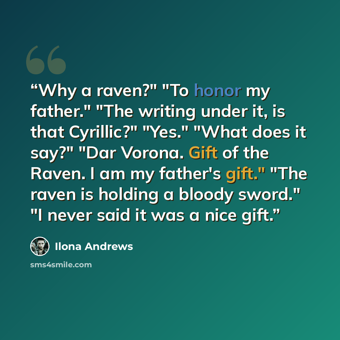 “Why a raven?" "To honor my father." "The writing under it, is that Cyrillic?" "Yes." "What does it say?" "Dar Vorona. Gift of the Raven. I am my father's gift." "The raven is holding a bloody sword." "I never said it was a nice gift.” quote by Ilona Andrews