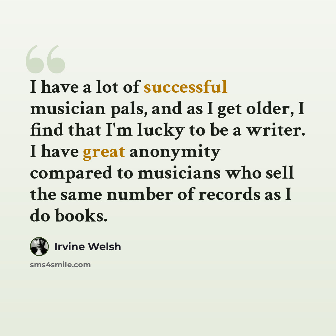 “I have a lot of successful musician pals, and as I get older, I find that I'm lucky to be a writer. I have great anonymity compared to musicians who sell the same number of records as I do books.” quote by Irvine Welsh
