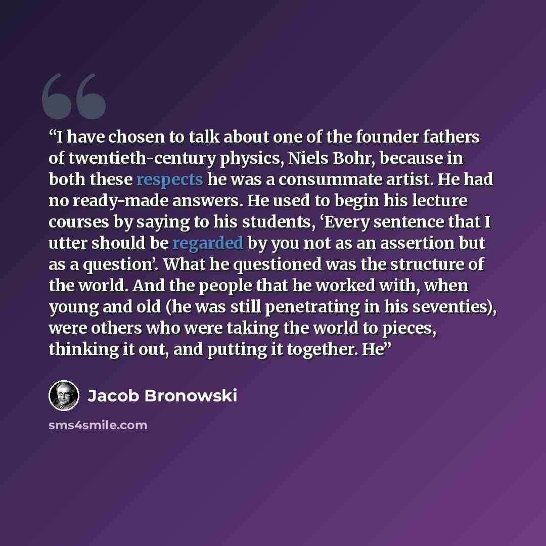 “I have chosen to talk about one of the founder fathers of twentieth-century physics, Niels Bohr, because in both these respects he was a consummate artist. He had no ready-made answers. He used to begin his lecture courses by saying to his students, ‘Every sentence that I utter should be regarded…” quote by Jacob Bronowski