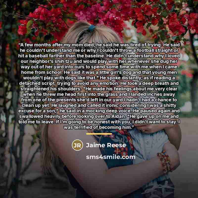 “A few months after my mom died, he said he was tired of trying. He said he couldn't understand me or why I couldn't throw a football straight or hit a baseball farther than the baseline. He didn't understand why I loved our neighbor's shih tzu and would play with her whenever she dug her way out…” quote by Jaime Reese
