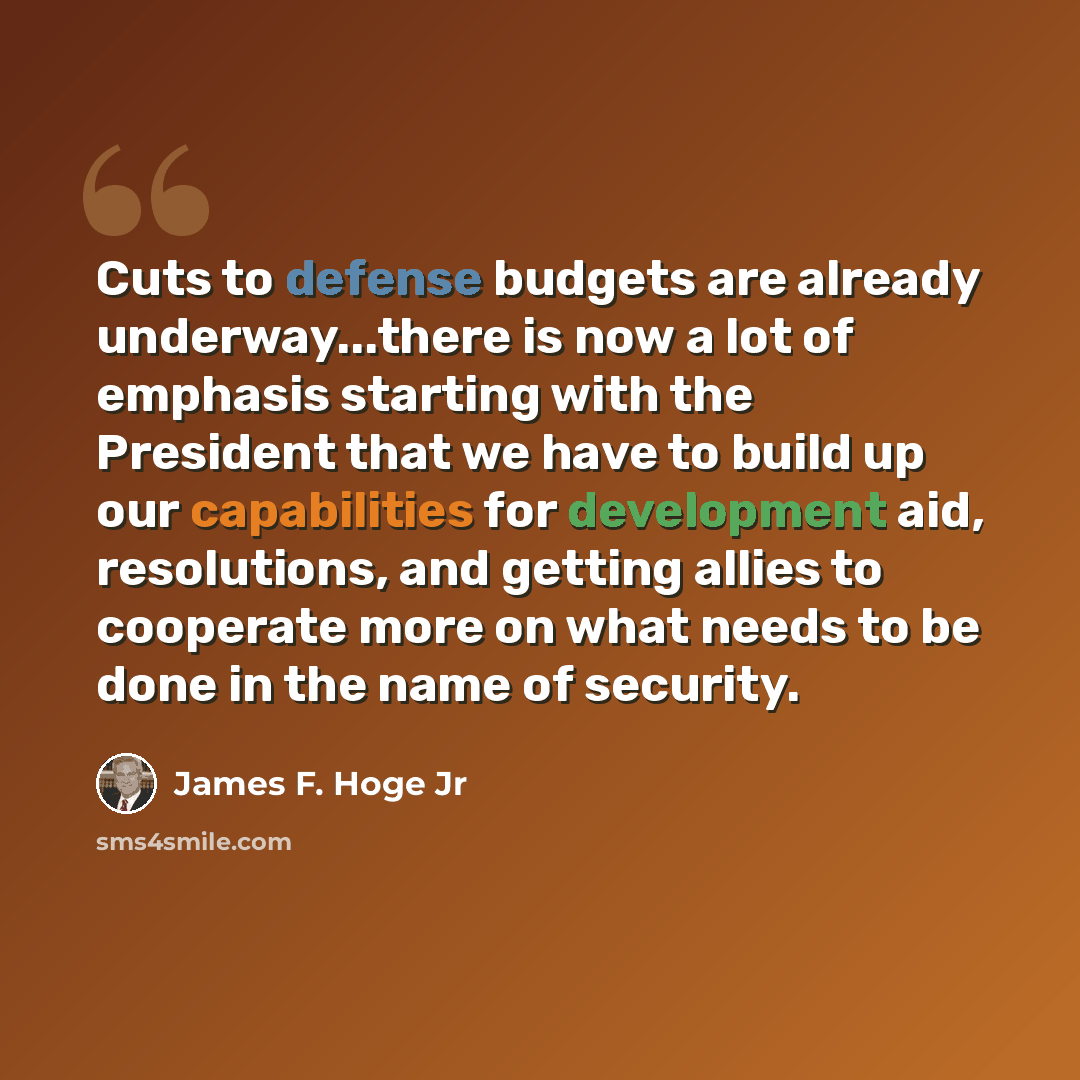 “Cuts to defense budgets are already underway...there is now a lot of emphasis starting with the President that we have to build up our capabilities for development aid, resolutions, and getting allies to cooperate more on what needs to be done in the name of security.” quote by James F. Hoge Jr