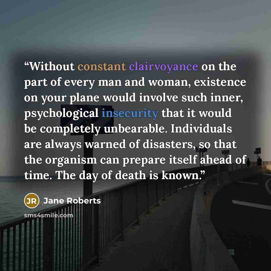 “Without constant clairvoyance on the part of every man and woman, existence on your plane would involve such inner, psychological insecurity that it would be completely unbearable. Individuals are always warned of disasters, so that the organism can prepare itself ahead of time. The day of death…” quote by Jane Roberts