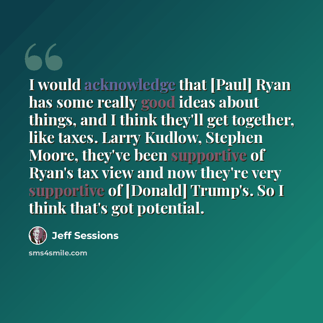 “I would acknowledge that [Paul] Ryan has some really good ideas about things, and I think they'll get together, like taxes. Larry Kudlow, Stephen Moore, they've been supportive of Ryan's tax view and now they're very supportive of [Donald] Trump's. So I think that's got potential.” quote by Jeff Sessions