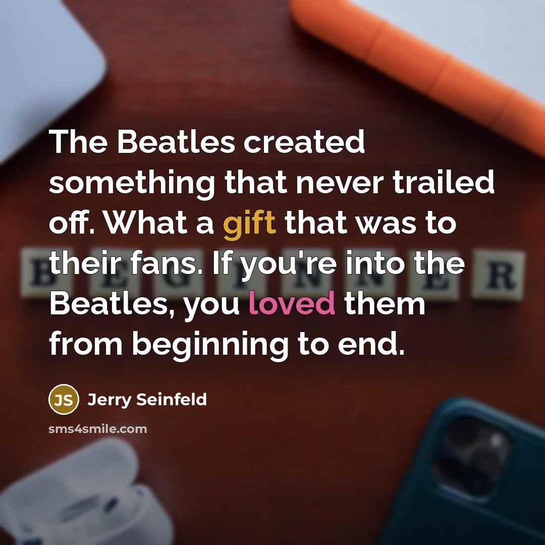 “The Beatles created something that never trailed off. What a gift that was to their fans. If you're into the Beatles, you loved them from beginning to end.” quote by Jerry Seinfeld
