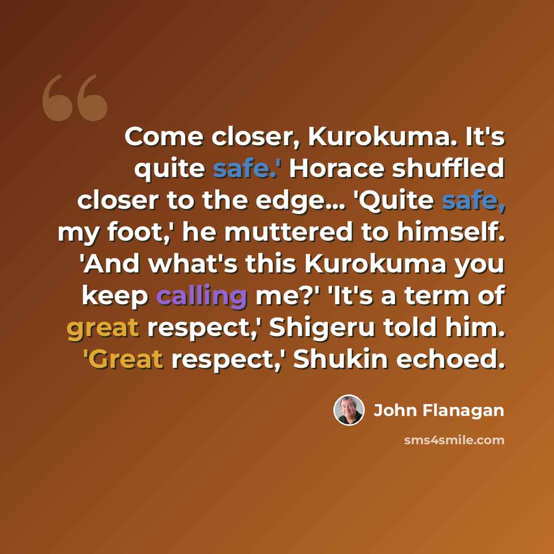 “Come closer, Kurokuma. It's quite safe.' Horace shuffled closer to the edge... 'Quite safe, my foot,' he muttered to himself. 'And what's this Kurokuma you keep calling me?' 'It's a term of great respect,' Shigeru told him. 'Great respect,' Shukin echoed.” quote by John Flanagan