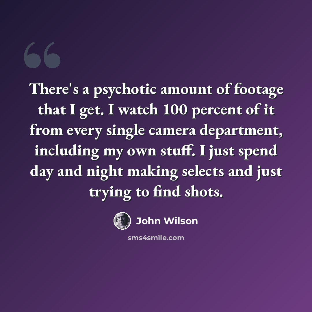“There's a psychotic amount of footage that I get. I watch 100 percent of it from every single camera department, including my own stuff. I just spend day and night making selects and just trying to find shots.” quote by John Wilson