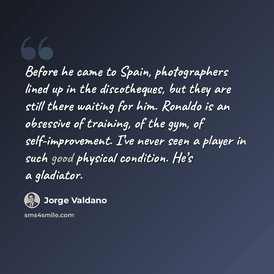 “Before he came to Spain, photographers lined up in the discotheques, but they are still there waiting for him. Ronaldo is an obsessive of training, of the gym, of self-improvement. I’ve never seen a player in such good physical condition. He’s a gladiator.” quote by Jorge Valdano