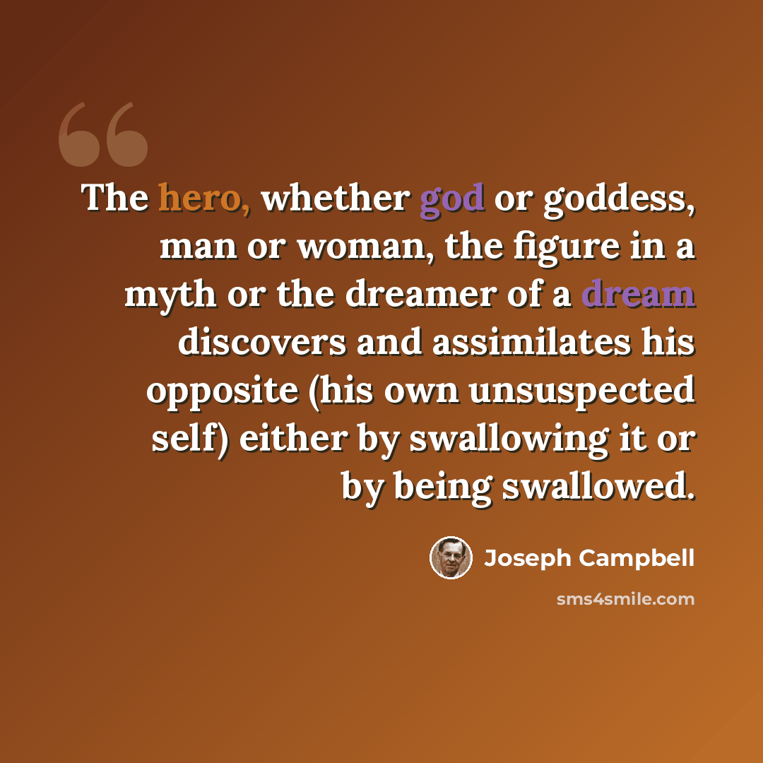 “The hero, whether god or goddess, man or woman, the figure in a myth or the dreamer of a dream discovers and assimilates his opposite (his own unsuspected self) either by swallowing it or by being swallowed.” quote by Joseph Campbell