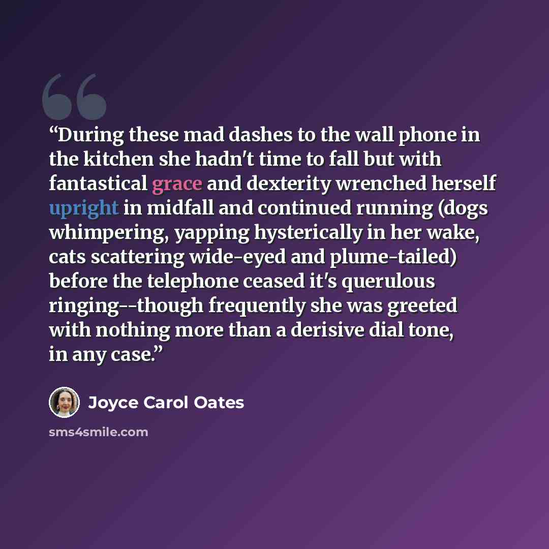 “During these mad dashes to the wall phone in the kitchen she hadn't time to fall but with fantastical grace and dexterity wrenched herself upright in midfall and continued running (dogs whimpering, yapping hysterically in her wake, cats scattering wide-eyed and plume-tailed) before the telephone…” quote by Joyce Carol Oates