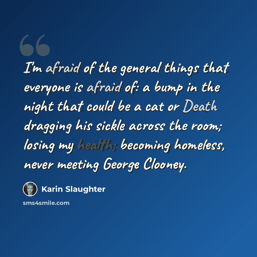 “I'm afraid of the general things that everyone is afraid of: a bump in the night that could be a cat or Death dragging his sickle across the room; losing my health; becoming homeless, never meeting George Clooney.” quote by Karin Slaughter