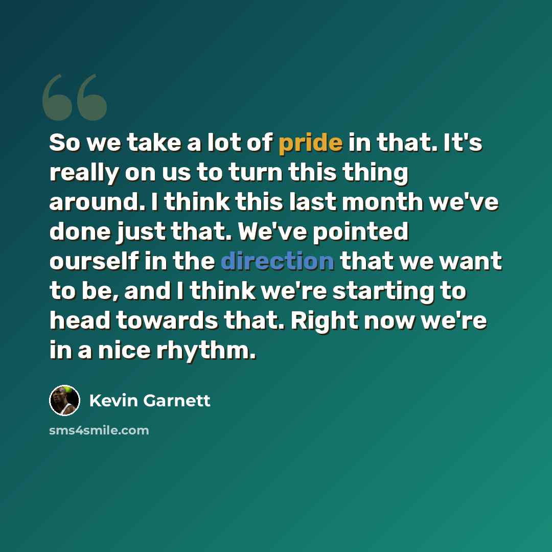 “So we take a lot of pride in that. It's really on us to turn this thing around. I think this last month we've done just that. We've pointed ourself in the direction that we want to be, and I think we're starting to head towards that. Right now we're in a nice rhythm.” quote by Kevin Garnett