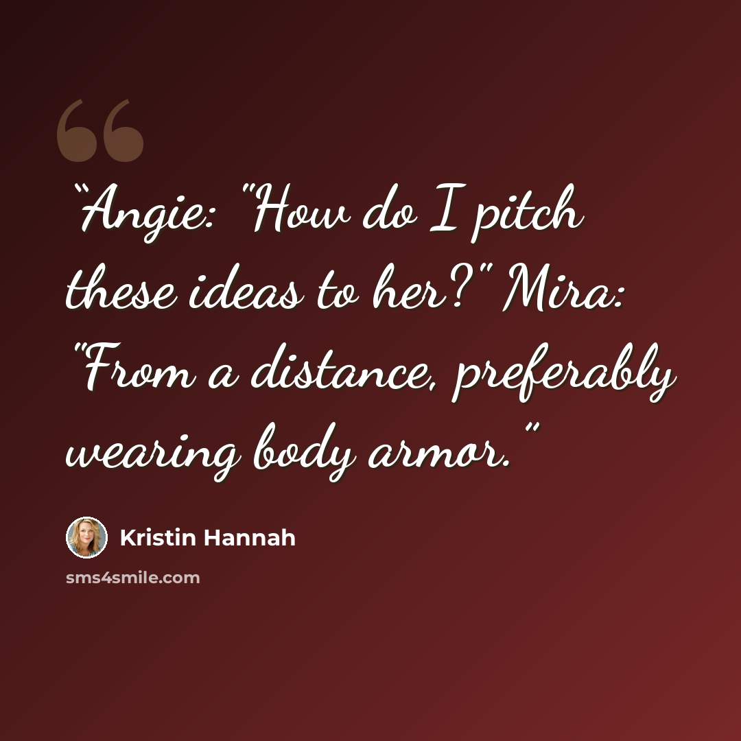 “Angie: "How do I pitch these ideas to her?" Mira: "From a distance, preferably wearing body armor.” quote by Kristin Hannah