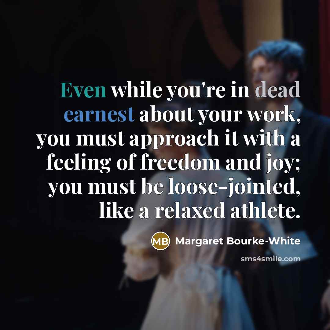“Even while you're in dead earnest about your work, you must approach it with a feeling of freedom and joy; you must be loose-jointed, like a relaxed athlete.” quote by Margaret Bourke-White