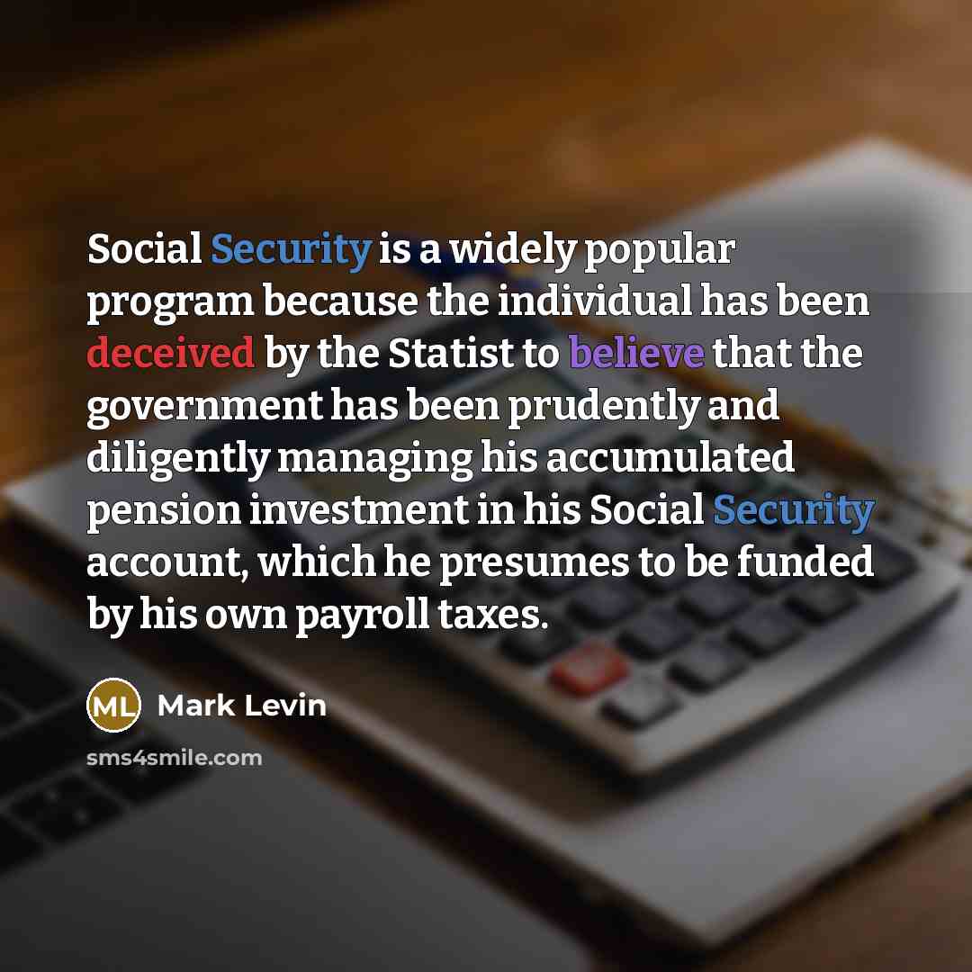 “Social Security is a widely popular program because the individual has been deceived by the Statist to believe that the government has been prudently and diligently managing his accumulated pension investment in his Social Security account, which he presumes to be funded by his own payroll taxes.” quote by Mark Levin