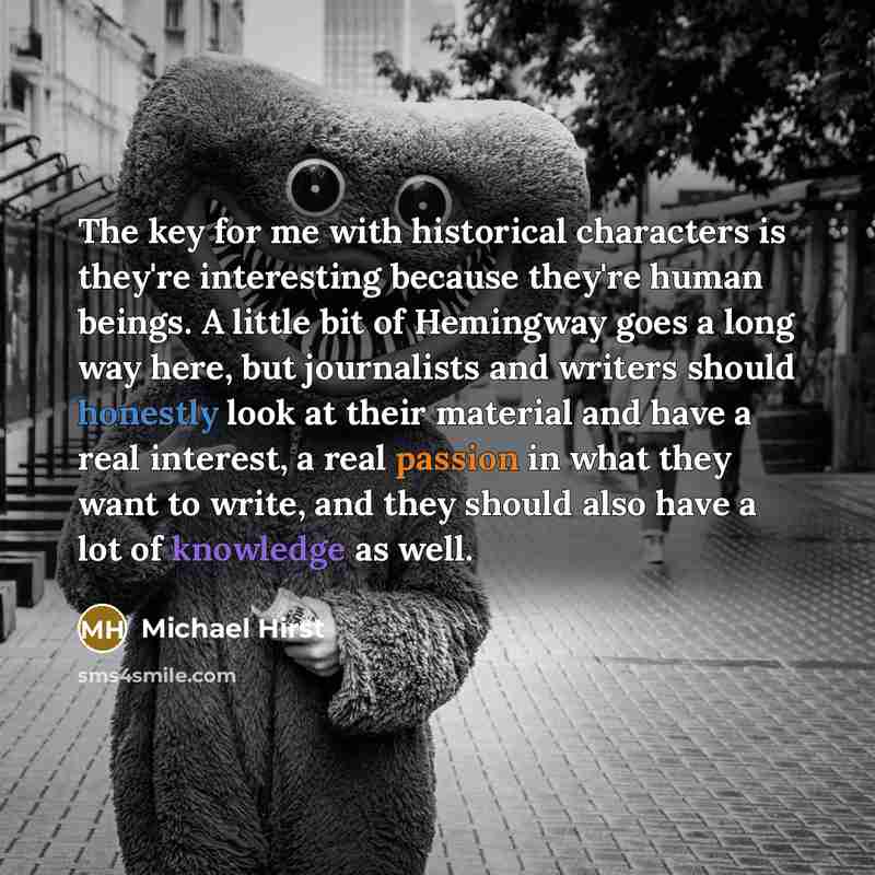 “The key for me with historical characters is they're interesting because they're human beings. A little bit of Hemingway goes a long way here, but journalists and writers should honestly look at their material and have a real interest, a real passion in what they want to write, and they should…” quote by Michael Hirst