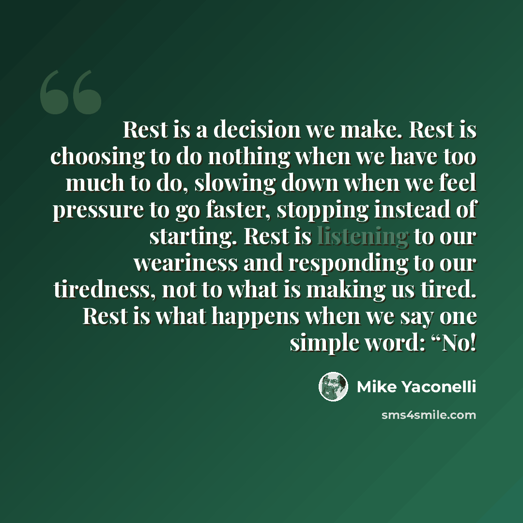 “Rest is a decision we make. Rest is choosing to do nothing when we have too much to do, slowing down when we feel pressure to go faster, stopping instead of starting. Rest is listening to our weariness and responding to our tiredness, not to what is making us tired. Rest is what happens when we…” quote by Mike Yaconelli