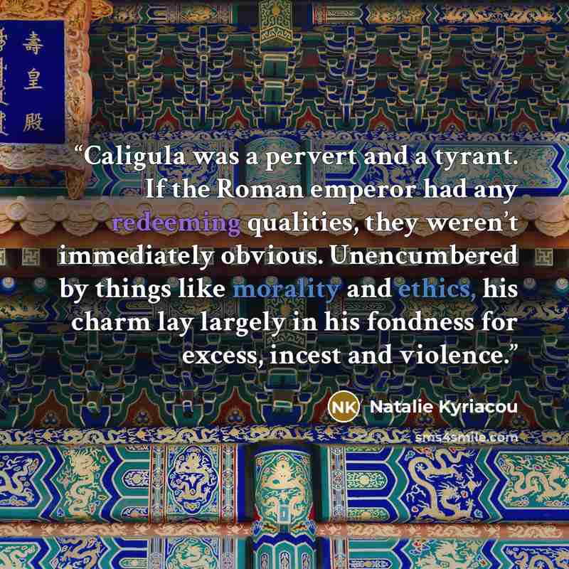 “Caligula was a pervert and a tyrant. If the Roman emperor had any redeeming qualities, they weren’t immediately obvious. Unencumbered by things like morality and ethics, his charm lay largely in his fondness for excess, incest and violence.” quote by Natalie Kyriacou