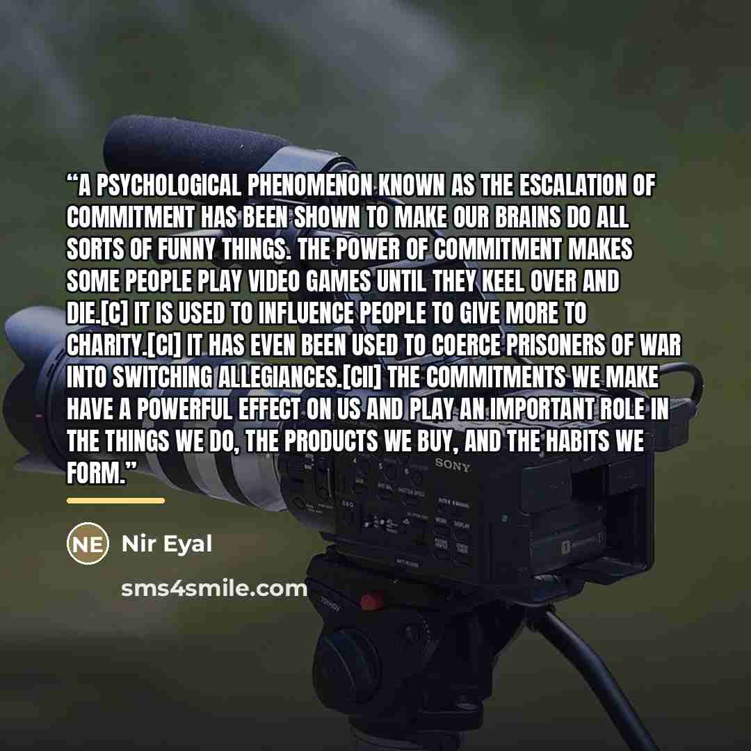 “A psychological phenomenon known as the escalation of commitment has been shown to make our brains do all sorts of funny things. The power of commitment makes some people play video games until they keel over and die.[c] It is used to influence people to give more to charity.[ci] It has even been…” quote by Nir Eyal