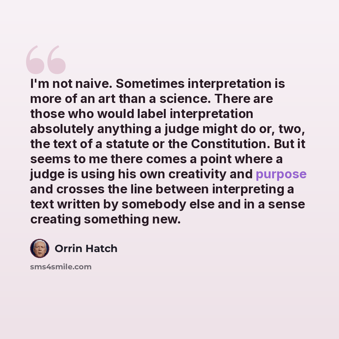 “I'm not naive. Sometimes interpretation is more of an art than a science. There are those who would label interpretation absolutely anything a judge might do or, two, the text of a statute or the Constitution. But it seems to me there comes a point where a judge is using his own creativity and…” quote by Orrin Hatch