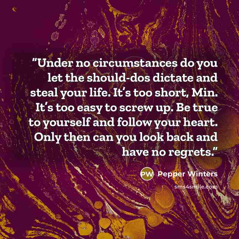 “Under no circumstances do you let the should-dos dictate and steal your life. It’s too short, Min. It’s too easy to screw up. Be true to yourself and follow your heart. Only then can you look back and have no regrets.” quote by Pepper Winters
