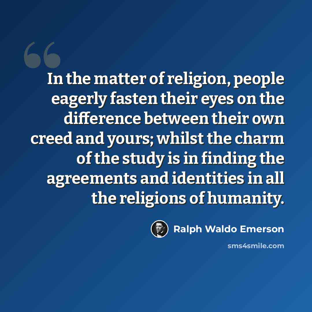 “In the matter of religion, people eagerly fasten their eyes on the difference between their own creed and yours; whilst the charm of the study is in finding the agreements and identities in all the religions of humanity.” quote by Ralph Waldo Emerson