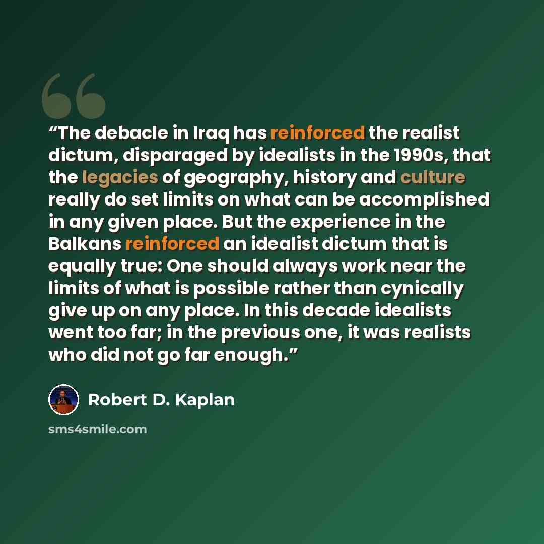 “The debacle in Iraq has reinforced the realist dictum, disparaged by idealists in the 1990s, that the legacies of geography, history and culture really do set limits on what can be accomplished in any given place. But the experience in the Balkans reinforced an idealist dictum that is equally…” quote by Robert D. Kaplan