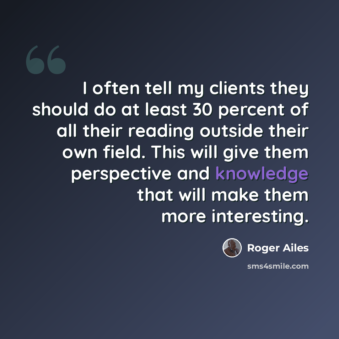 “I often tell my clients they should do at least 30 percent of all their reading outside their own field. This will give them perspective and knowledge that will make them more interesting.” quote by Roger Ailes