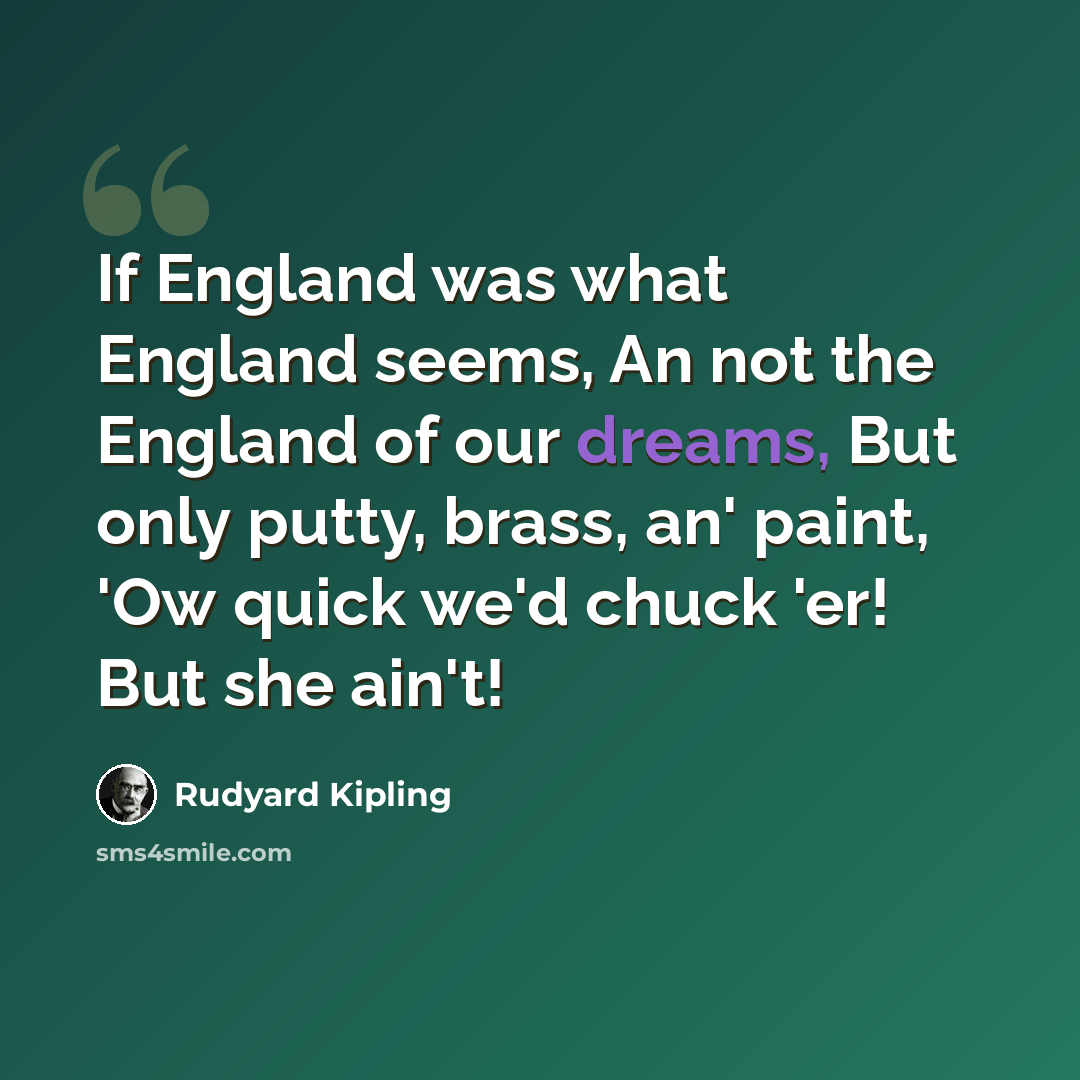 “If England was what England seems, An not the England of our dreams, But only putty, brass, an' paint, 'Ow quick we'd chuck 'er! But she ain't!” quote by Rudyard Kipling