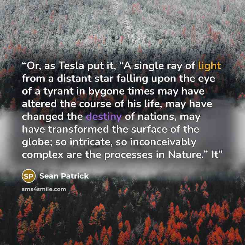 “Or, as Tesla put it, “A single ray of light from a distant star falling upon the eye of a tyrant in bygone times may have altered the course of his life, may have changed the destiny of nations, may have transformed the surface of the globe; so intricate, so inconceivably complex are the processes…” quote by Sean Patrick