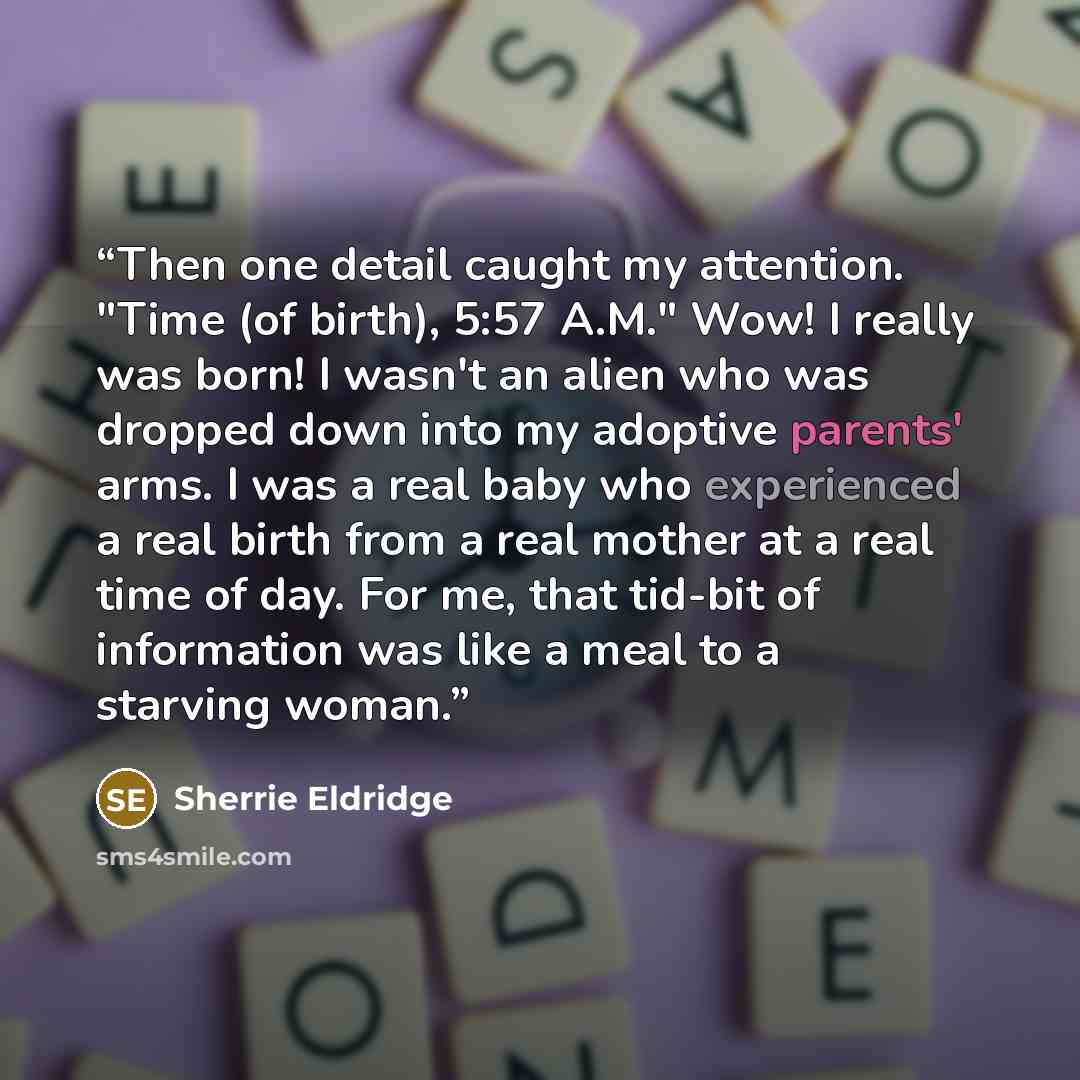 “Then one detail caught my attention. "Time (of birth), 5:57 A.M." Wow! I really was born! I wasn't an alien who was dropped down into my adoptive parents' arms. I was a real baby who experienced a real birth from a real mother at a real time of day. For me, that tid-bit of information was like a…” quote by Sherrie Eldridge