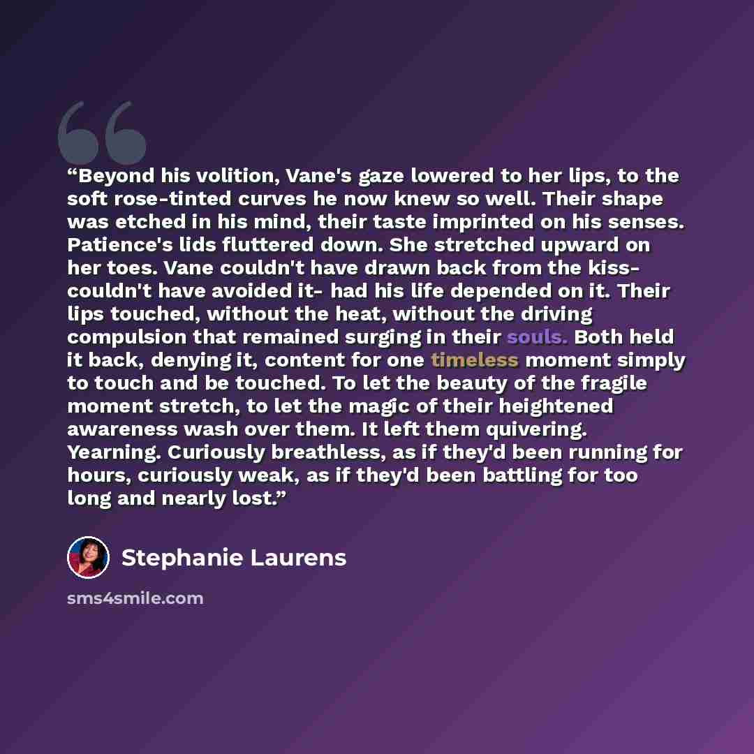 “Beyond his volition, Vane's gaze lowered to her lips, to the soft rose-tinted curves he now knew so well. Their shape was etched in his mind, their taste imprinted on his senses. Patience's lids fluttered down. She stretched upward on her toes. Vane couldn't have drawn back from the kiss- couldn't…” quote by Stephanie Laurens