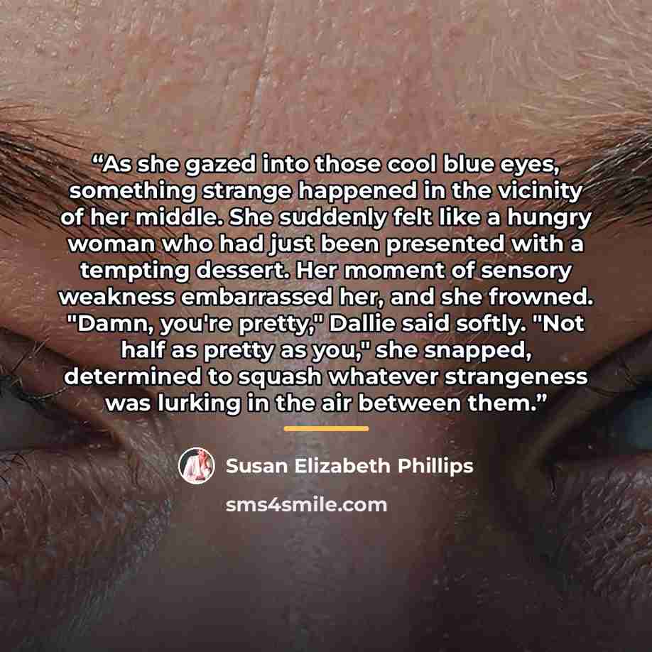 “As she gazed into those cool blue eyes, something strange happened in the vicinity of her middle. She suddenly felt like a hungry woman who had just been presented with a tempting dessert. Her moment of sensory weakness embarrassed her, and she frowned. "Damn, you're pretty," Dallie said softly…” quote by Susan Elizabeth Phillips