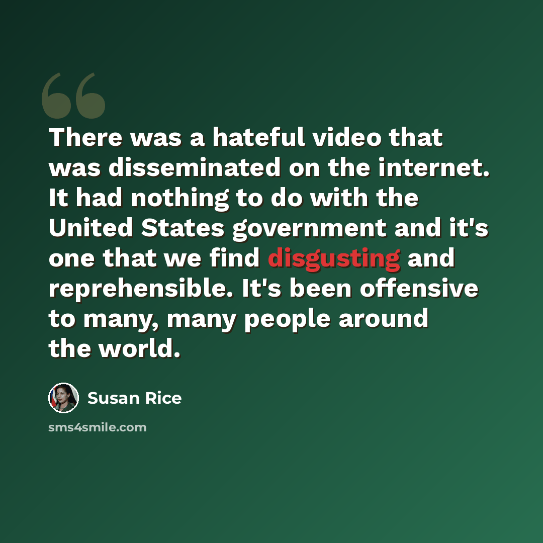 “There was a hateful video that was disseminated on the internet. It had nothing to do with the United States government and it's one that we find disgusting and reprehensible. It's been offensive to many, many people around the world.” quote by Susan Rice