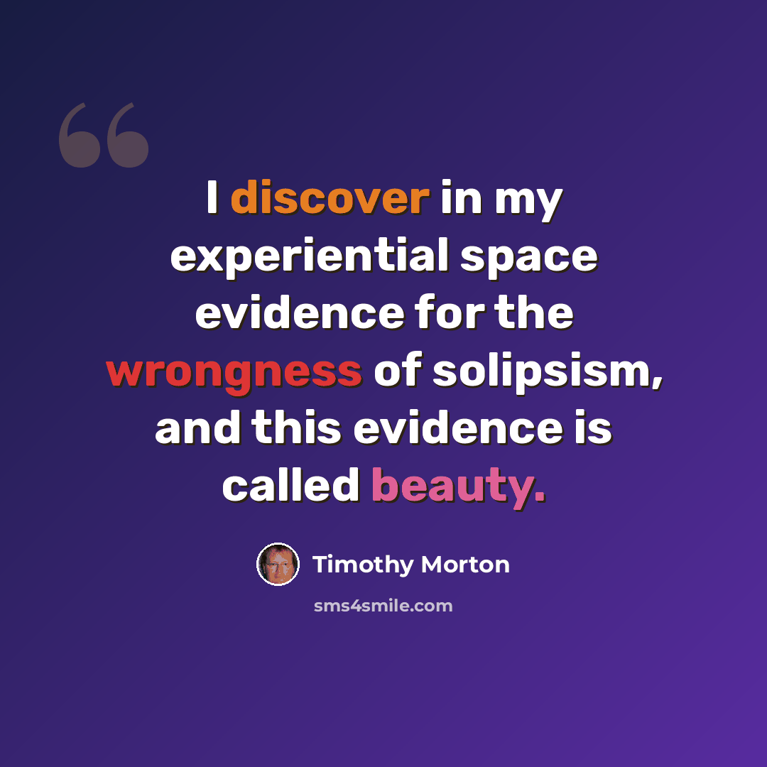 “I discover in my experiential space evidence for the wrongness of solipsism, and this evidence is called beauty.” quote by Timothy Morton