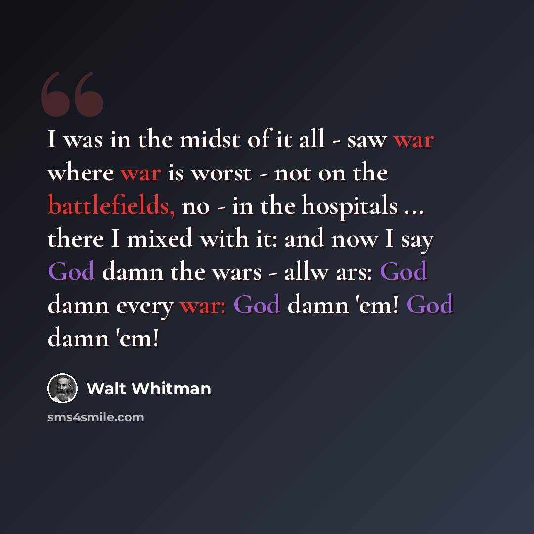 “I was in the midst of it all - saw war where war is worst - not on the battlefields, no - in the hospitals ... there I mixed with it: and now I say God damn the wars - allw ars: God damn every war: God damn 'em! God damn 'em!” quote by Walt Whitman
