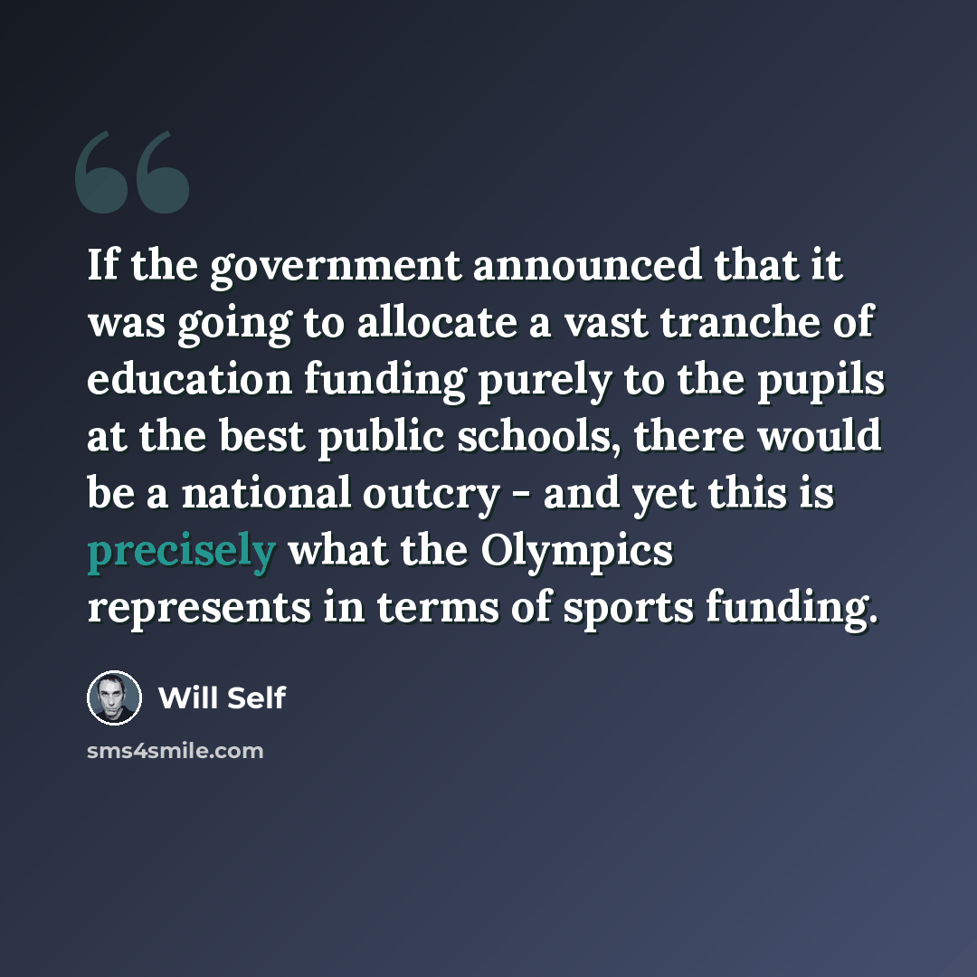 “If the government announced that it was going to allocate a vast tranche of education funding purely to the pupils at the best public schools, there would be a national outcry - and yet this is precisely what the Olympics represents in terms of sports funding.” quote by Will Self