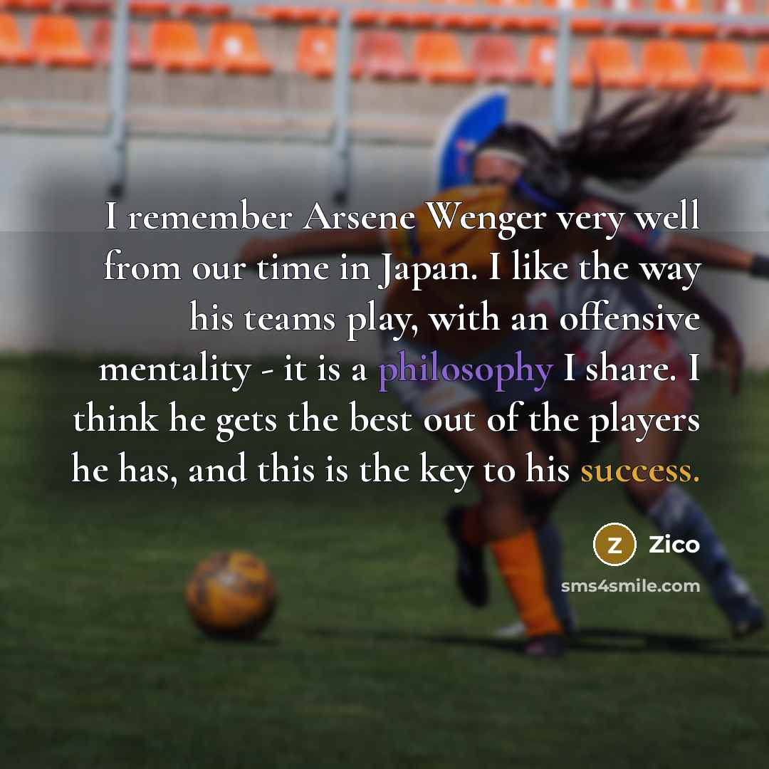 “I remember Arsene Wenger very well from our time in Japan. I like the way his teams play, with an offensive mentality - it is a philosophy I share. I think he gets the best out of the players he has, and this is the key to his success.” quote by Zico