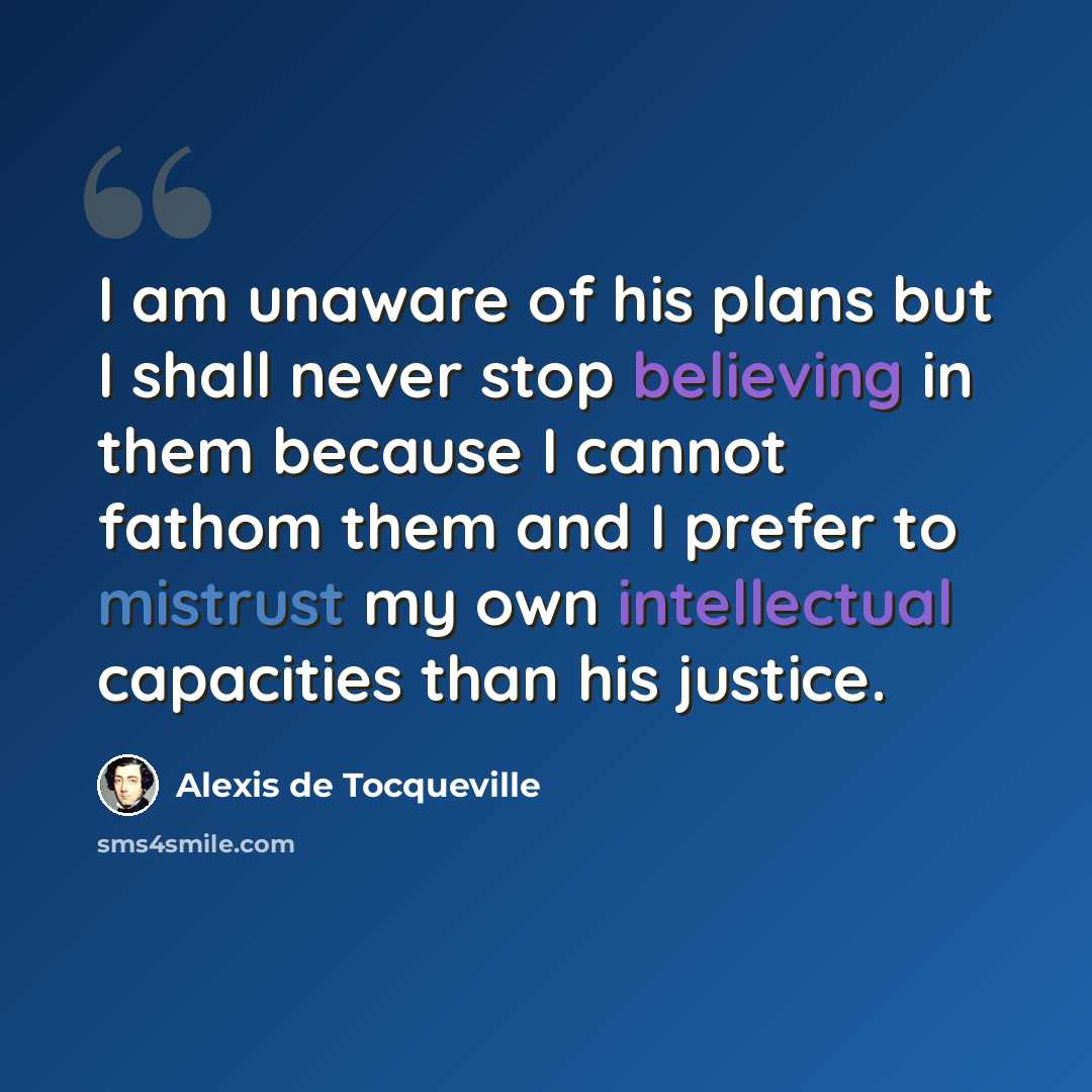 “I am unaware of his plans but I shall never stop believing in them because I cannot fathom them and I prefer to mistrust my own intellectual capacities than his justice.” quote by Alexis de Tocqueville