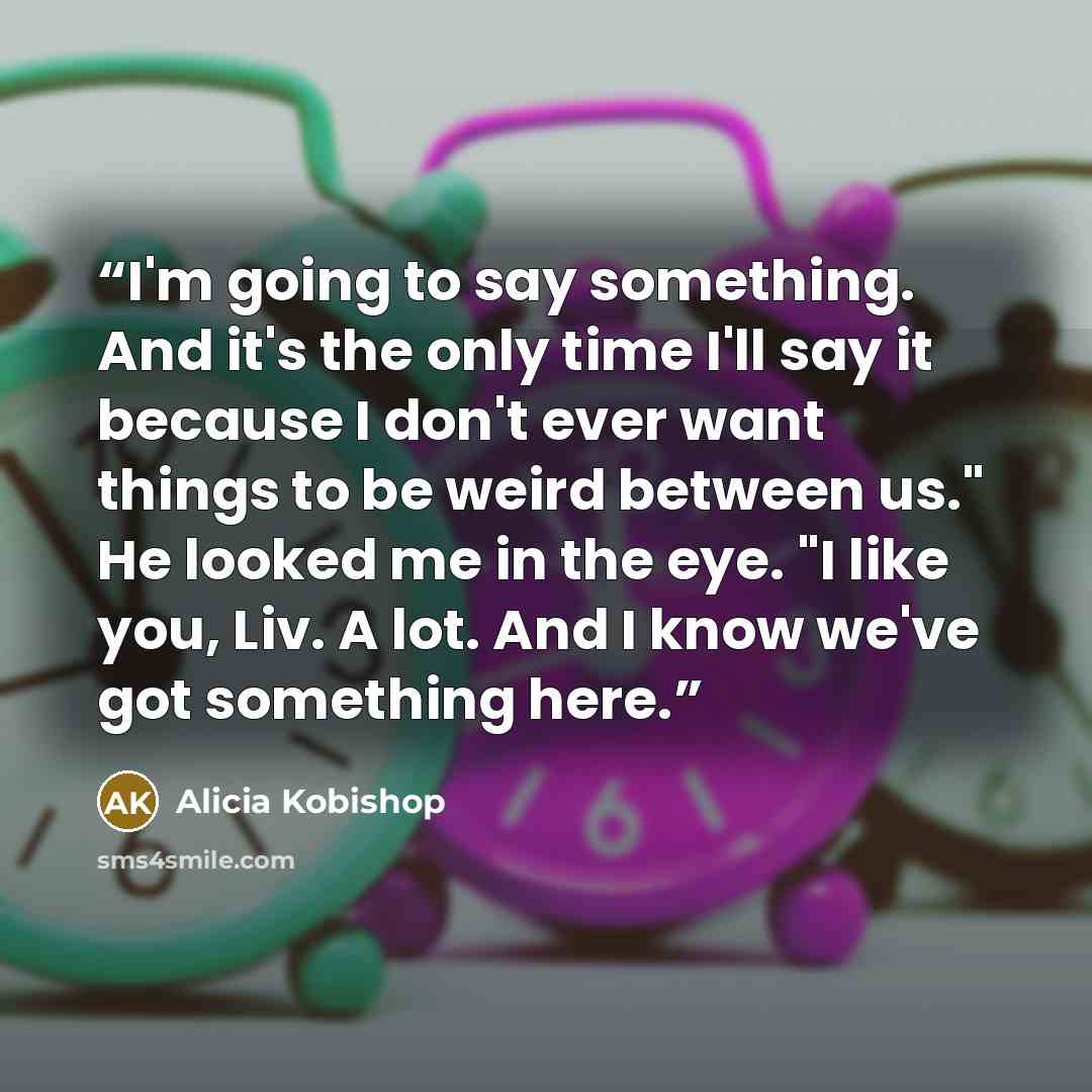 “I'm going to say something. And it's the only time I'll say it because I don't ever want things to be weird between us." He looked me in the eye. "I like you, Liv. A lot. And I know we've got something here.” quote by Alicia Kobishop
