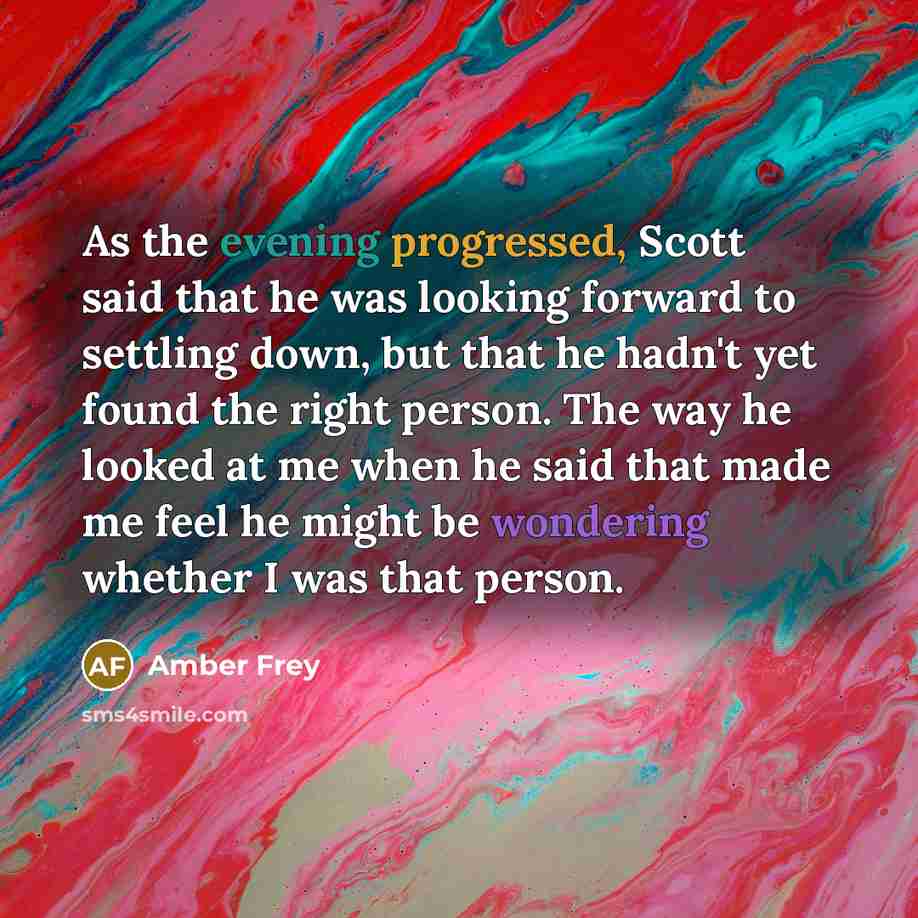 “As the evening progressed, Scott said that he was looking forward to settling down, but that he hadn't yet found the right person. The way he looked at me when he said that made me feel he might be wondering whether I was that person.” quote by Amber Frey