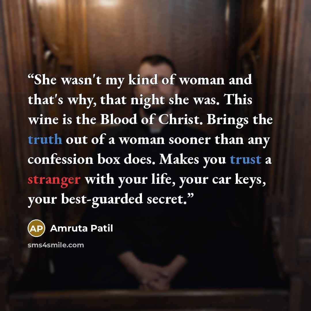 “She wasn't my kind of woman and that's why, that night she was. This wine is the Blood of Christ. Brings the truth out of a woman sooner than any confession box does. Makes you trust a stranger with your life, your car keys, your best-guarded secret.” quote by Amruta Patil