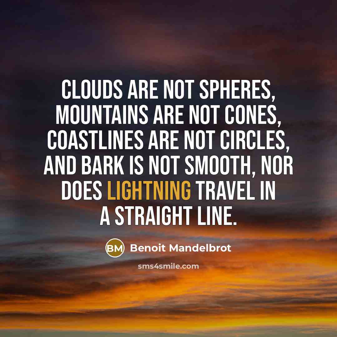 “Clouds are not spheres, mountains are not cones, coastlines are not circles, and bark is not smooth, nor does lightning travel in a straight line.” quote by Benoit Mandelbrot